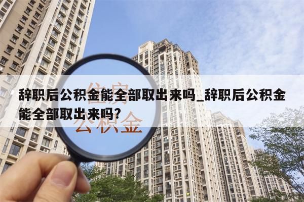 辞职后公积金能全部取出来吗_辞职后公积金能全部取出来吗?